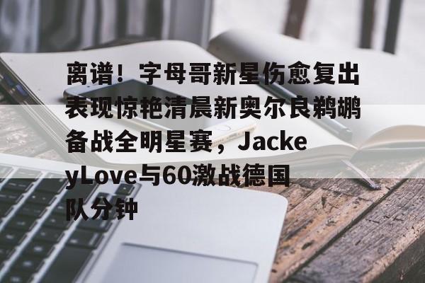 九游体育-离谱！字母哥新星伤愈复出表现惊艳清晨新奥尔良鹈鹕备战全明星赛，JackeyLove与60激战德国队分钟